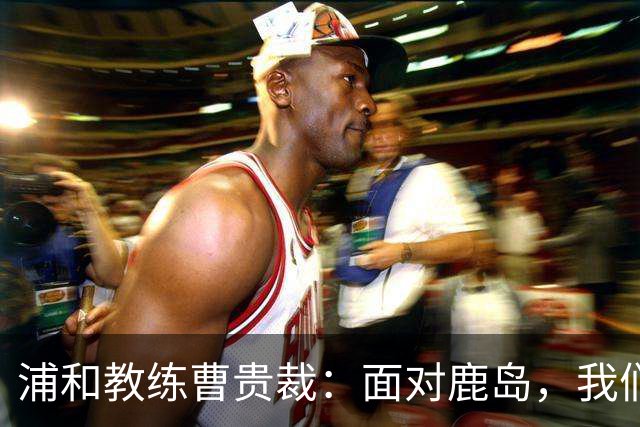 浦和教练曹贵裁：面对鹿岛，我们绝不畏惧